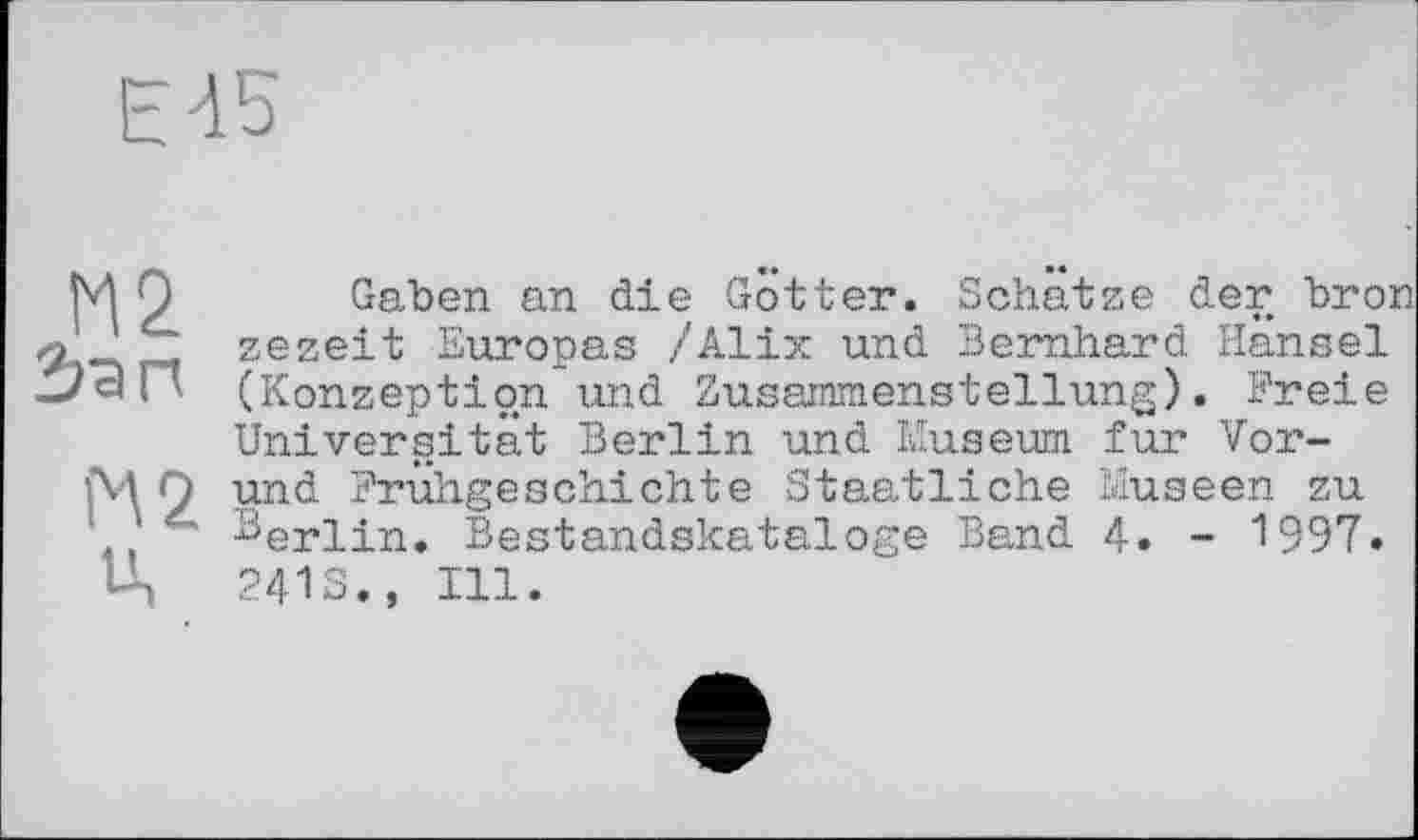 ﻿Е45
М2 Зап
М2
Ц
Gaben an die Gotter. Schatze der bro: zezeit Europas /Alix und Bernhard Hansel (Konzeption und Zusammenstellung). Freie Universität Berlin und Museum fur Vor-und Frühgeschichte Staatliche Museen zu Berlin. Bestandskataloge Band 4. - 1997. 2413., Ill.